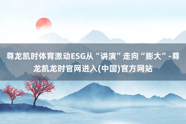 尊龙凯时体育激动ESG从“讲演”走向“膨大”-尊龙凯龙时官网进入(中国)官方网站