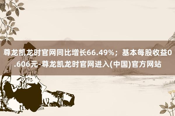 尊龙凯龙时官网同比增长66.49%;基本每股收益0.606元-尊龙凯龙时官网进入(中国)官方网站