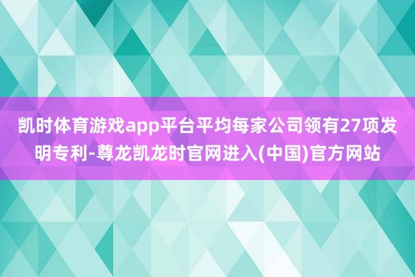 凯时体育游戏app平台平均每家公司领有27项发明专利-尊龙凯龙时官网进入(中国)官方网站