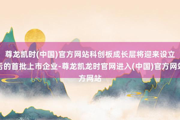 尊龙凯时(中国)官方网站科创板成长层将迎来设立后的首批上市企业-尊龙凯龙时官网进入(中国)官方网站