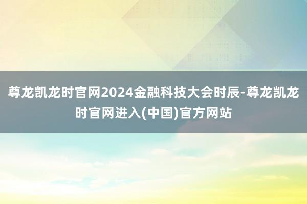 尊龙凯龙时官网2024金融科技大会时辰-尊龙凯龙时官网进入(中国)官方网站