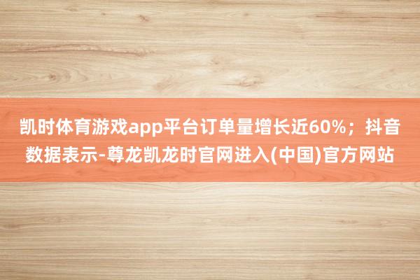 凯时体育游戏app平台订单量增长近60%;抖音数据表示-尊龙凯龙时官网进入(中国)官方网站