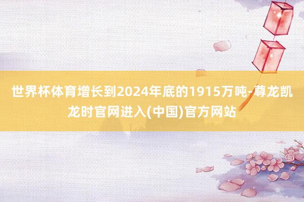 世界杯体育增长到2024年底的1915万吨-尊龙凯龙时官网进入(中国)官方网站