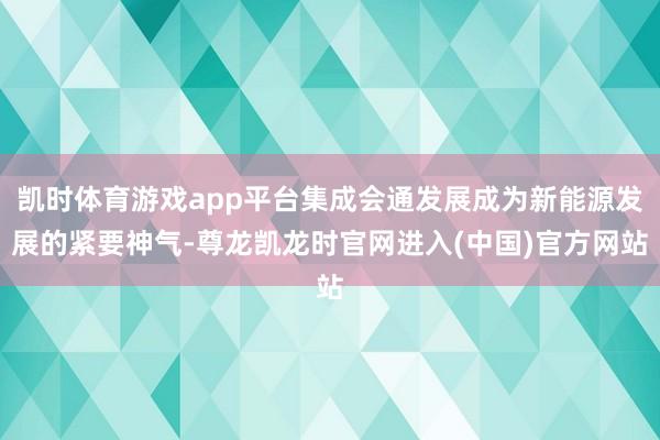 凯时体育游戏app平台集成会通发展成为新能源发展的紧要神气-