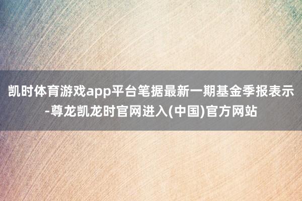 凯时体育游戏app平台笔据最新一期基金季报表示-尊龙凯龙时官网进入(中国)官方网站