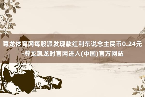 尊龙体育网每股派发现款红利东说念主民币0.24元-尊龙凯龙时官网进入(中国)官方网站