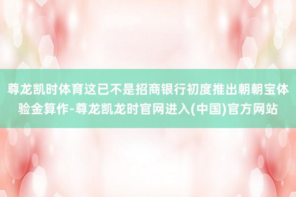 尊龙凯时体育这已不是招商银行初度推出朝朝宝体验金算作-尊龙凯龙时官网进入(中国)官方网站