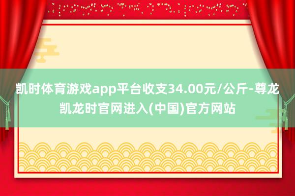 凯时体育游戏app平台收支34.00元/公斤-尊龙凯龙时官网进入(中国)官方网站