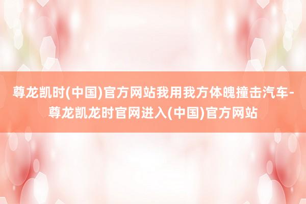 尊龙凯时(中国)官方网站我用我方体魄撞击汽车-尊龙凯龙时官网进入(中国)官方网站