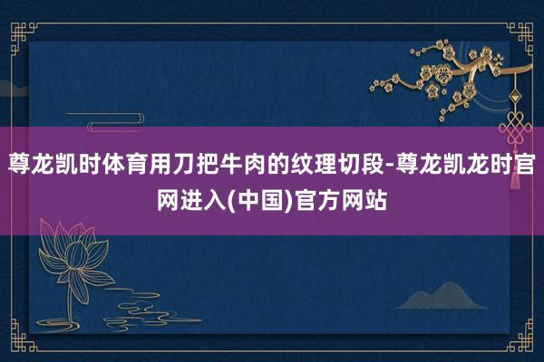 尊龙凯时体育用刀把牛肉的纹理切段-尊龙凯龙时官网进入(中国)官方网站