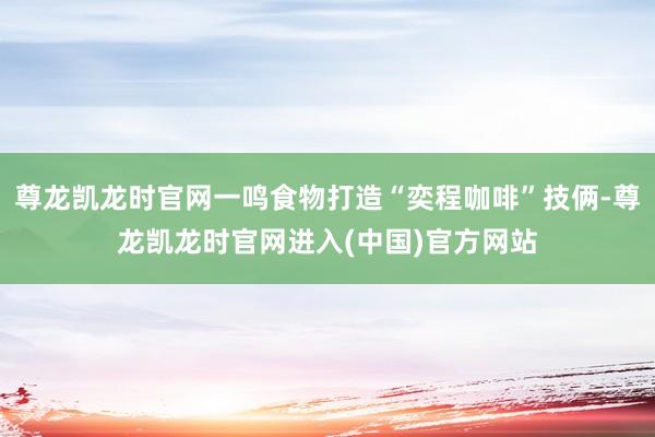 尊龙凯龙时官网一鸣食物打造“奕程咖啡”技俩-尊龙凯龙时官网进