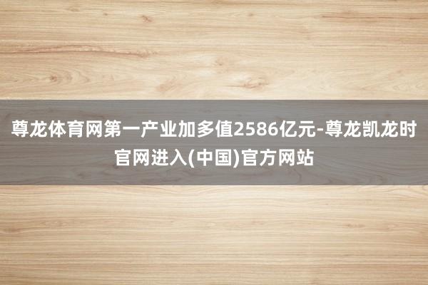 尊龙体育网第一产业加多值2586亿元-尊龙凯龙时官网进入(中