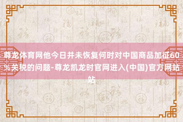 尊龙体育网他今日并未恢复何时对中国商品加征60％关税的问题-
