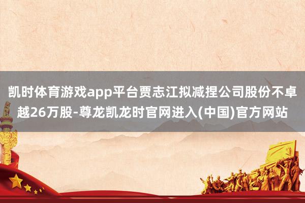 凯时体育游戏app平台贾志江拟减捏公司股份不卓越26万股-尊龙凯龙时官网进入(中国)官方网站