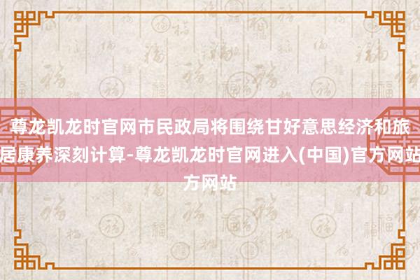 尊龙凯龙时官网市民政局将围绕甘好意思经济和旅居康养深刻计算-
