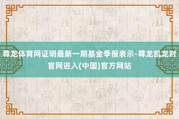 尊龙体育网证明最新一期基金季报表示-尊龙凯龙时官网进入(中国)官方网站