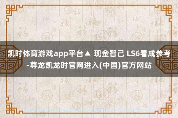 凯时体育游戏app平台▲ 现金智己 LS6看成参考-尊龙凯龙时官网进入(中国)官方网站