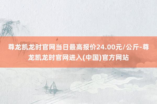 尊龙凯龙时官网当日最高报价24.00元/公斤-尊龙凯龙时官网进入(中国)官方网站