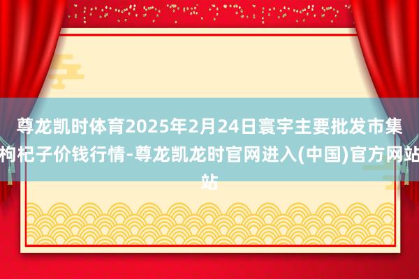 尊龙凯时体育2025年2月24日寰宇主要批发市集枸杞子价钱行情-尊龙凯龙时官网进入(中国)官方网站