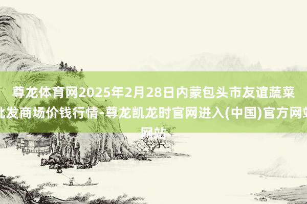 尊龙体育网2025年2月28日内蒙包头市友谊蔬菜批发商场价钱