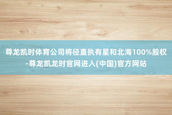 尊龙凯时体育公司将径直执有星和北海100%股权-尊龙凯龙时官