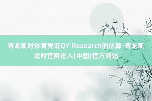 尊龙凯时体育凭证QY Research的估算-尊龙凯龙时官网