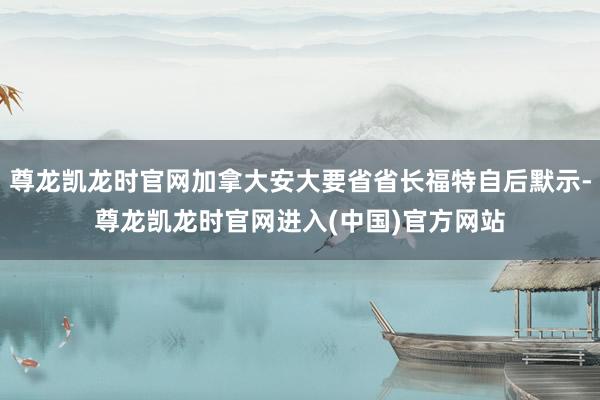 尊龙凯龙时官网加拿大安大要省省长福特自后默示-尊龙凯龙时官网进入(中国)官方网站
