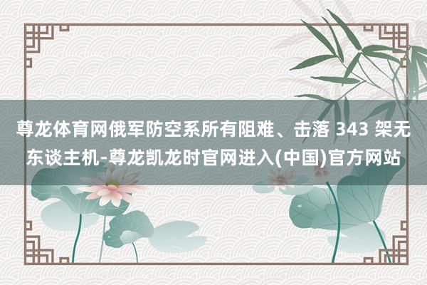 尊龙体育网俄军防空系所有阻难、击落 343 架无东谈主机-尊龙凯龙时官网进入(中国)官方网站