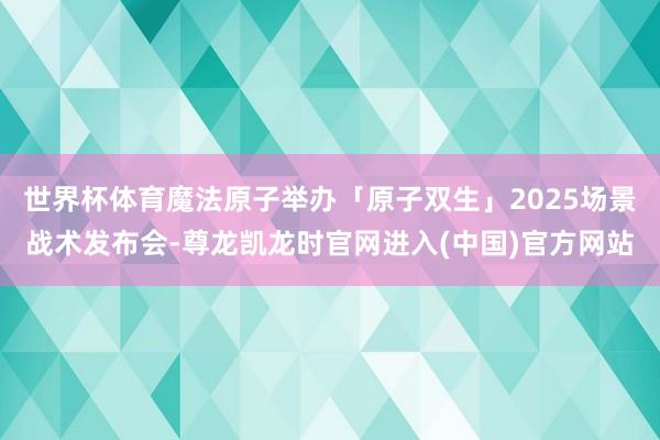 世界杯体育魔法原子举办「原子双生」2025场景战术发布会-尊龙凯龙时官网进入(中国)官方网站