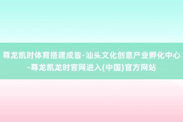 尊龙凯时体育搭建成皆-汕头文化创意产业孵化中心-尊龙凯龙时官网进入(中国)官方网站