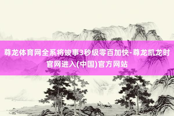 尊龙体育网全系将竣事3秒级零百加快-尊龙凯龙时官网进入(中国)官方网站