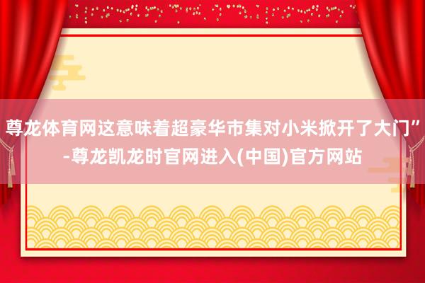 尊龙体育网这意味着超豪华市集对小米掀开了大门”-尊龙凯龙时官网进入(中国)官方网站