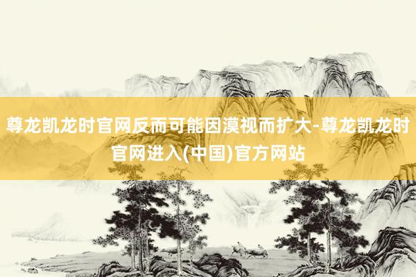 尊龙凯龙时官网反而可能因漠视而扩大-尊龙凯龙时官网进入(中国