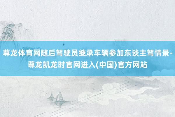 尊龙体育网随后驾驶员继承车辆参加东谈主驾情景-尊龙凯龙时官网