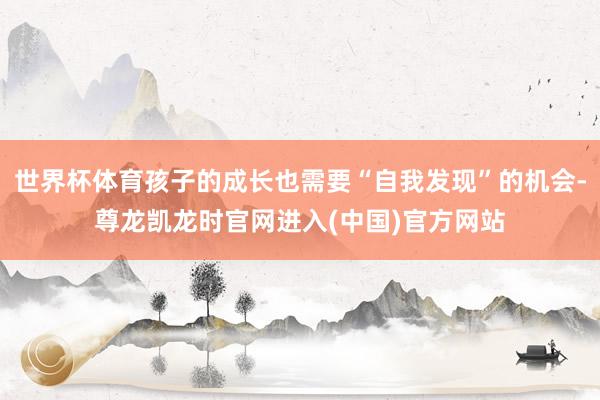 世界杯体育孩子的成长也需要“自我发现”的机会-尊龙凯龙时官网进入(中国)官方网站