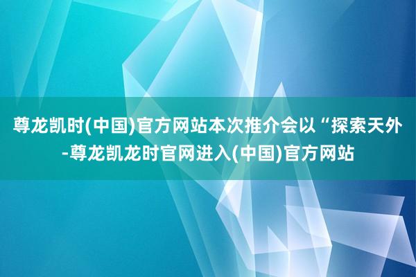 尊龙凯时(中国)官方网站本次推介会以“探索天外-尊龙凯龙时官网进入(中国)官方网站