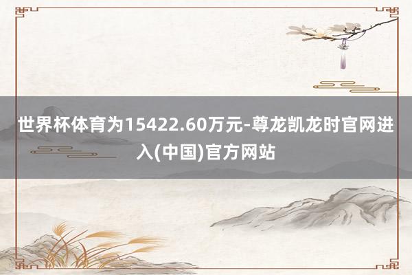 世界杯体育为15422.60万元-尊龙凯龙时官网进入(中国)