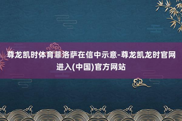 尊龙凯时体育　　菲洛萨在信中示意-尊龙凯龙时官网进入(中国)