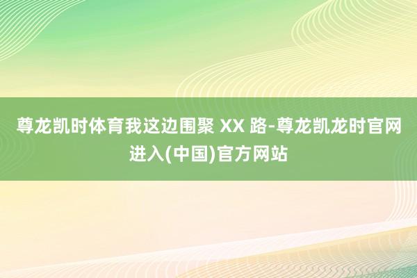 尊龙凯时体育我这边围聚 XX 路-尊龙凯龙时官网进入(中国)