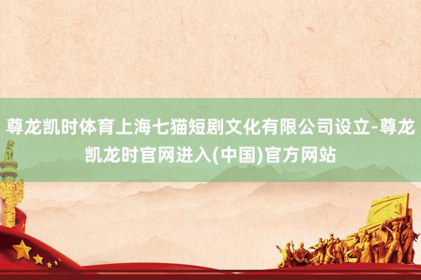 尊龙凯时体育上海七猫短剧文化有限公司设立-尊龙凯龙时官网进入