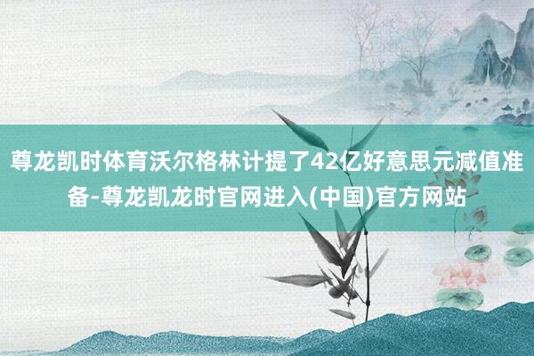 尊龙凯时体育沃尔格林计提了42亿好意思元减值准备-尊龙凯龙时