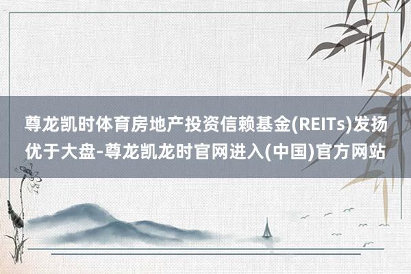尊龙凯时体育房地产投资信赖基金(REITs)发扬优于大盘-尊龙凯龙时官网进入(中国)官方网站