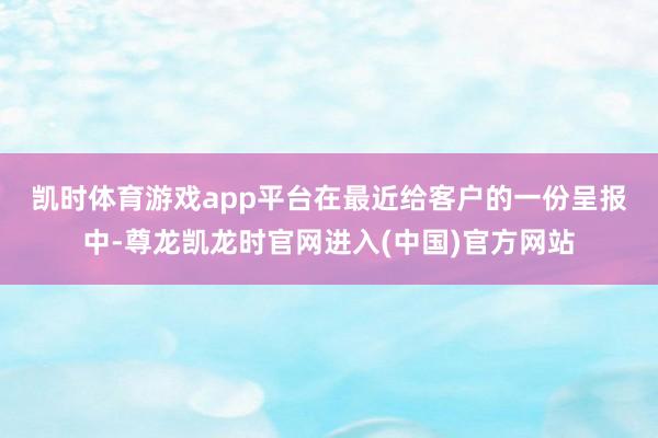 凯时体育游戏app平台　　在最近给客户的一份呈报中-尊龙凯龙时官网进入(中国)官方网站