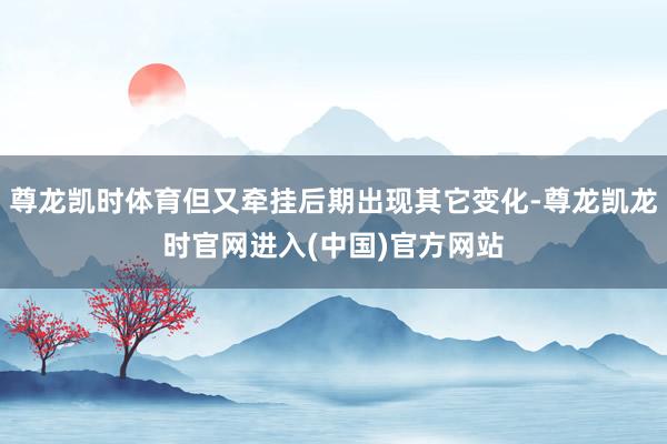 尊龙凯时体育但又牵挂后期出现其它变化-尊龙凯龙时官网进入(中国)官方网站