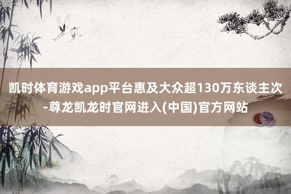 凯时体育游戏app平台惠及大众超130万东谈主次-尊龙凯龙时官网进入(中国)官方网站