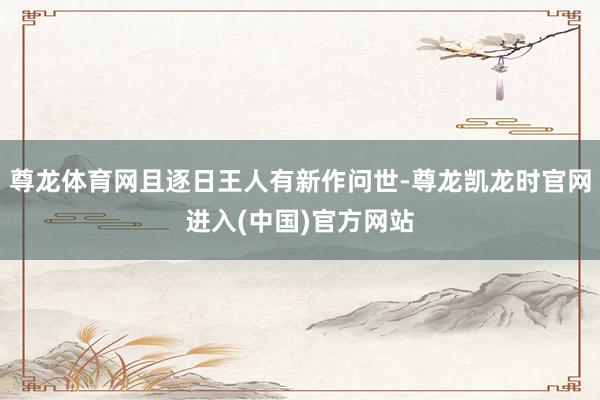 尊龙体育网且逐日王人有新作问世-尊龙凯龙时官网进入(中国)官方网站