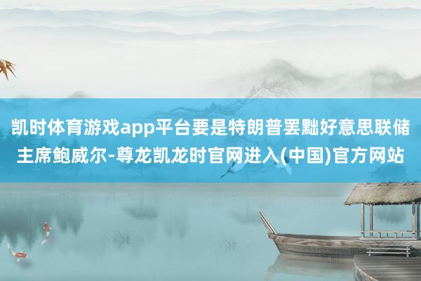 凯时体育游戏app平台要是特朗普罢黜好意思联储主席鲍威尔-尊龙凯龙时官网进入(中国)官方网站