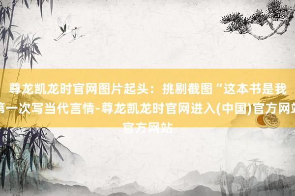 尊龙凯龙时官网图片起头:挑剔截图“这本书是我第一次写当代言情-尊龙凯龙时官网进入(中国)官方网站
