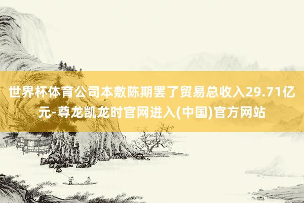 世界杯体育公司本敷陈期罢了贸易总收入29.71亿元-尊龙凯龙时官网进入(中国)官方网站