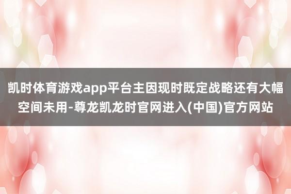 凯时体育游戏app平台主因现时既定战略还有大幅空间未用-尊龙凯龙时官网进入(中国)官方网站